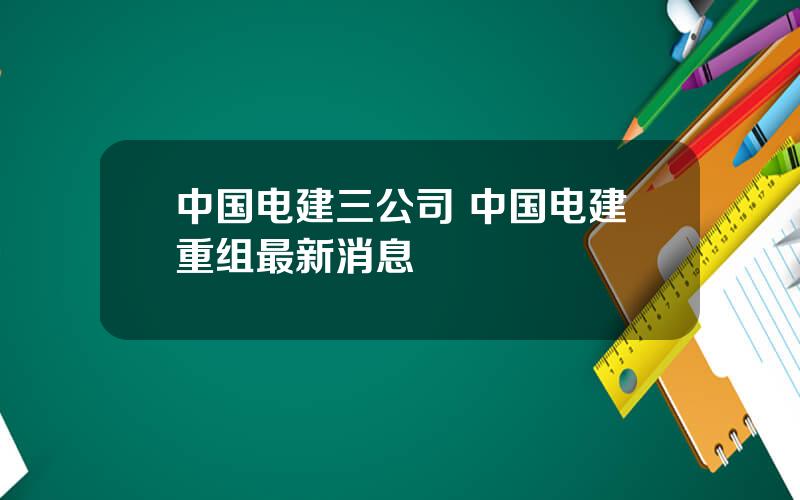 中国电建三公司 中国电建重组最新消息